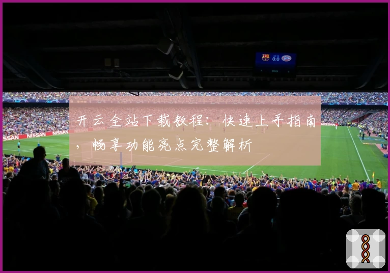 开云全站下载教程：快速上手指南，畅享功能亮点完整解析