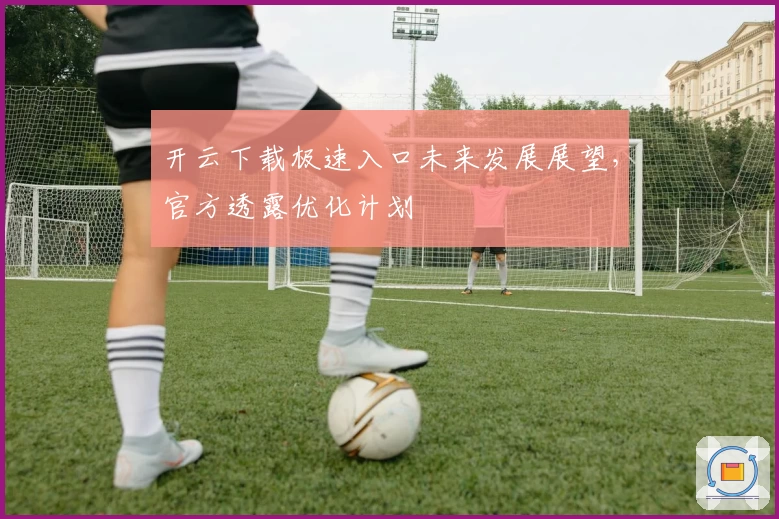 开云下载极速入口未来发展展望，官方透露优化计划