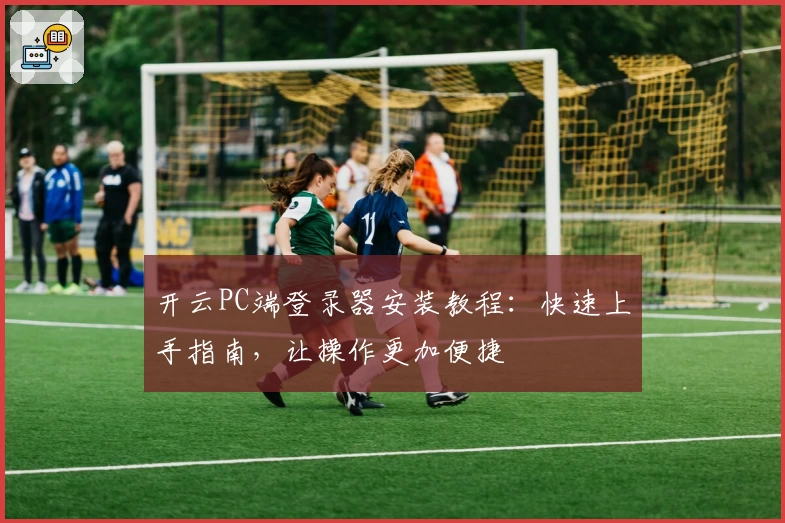 开云PC端登录器安装教程：快速上手指南，让操作更加便捷