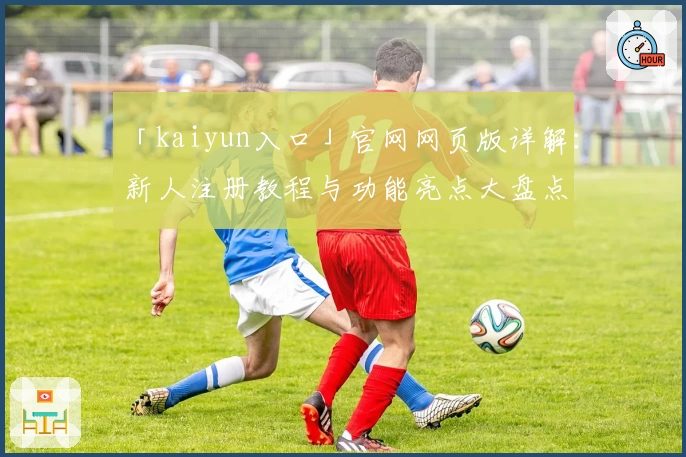 「kaiyun入口」官网网页版详解：新人注册教程与功能亮点大盘点