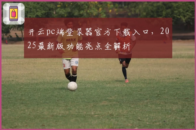 开云pc端登录器官方下载入口，2025最新版功能亮点全解析