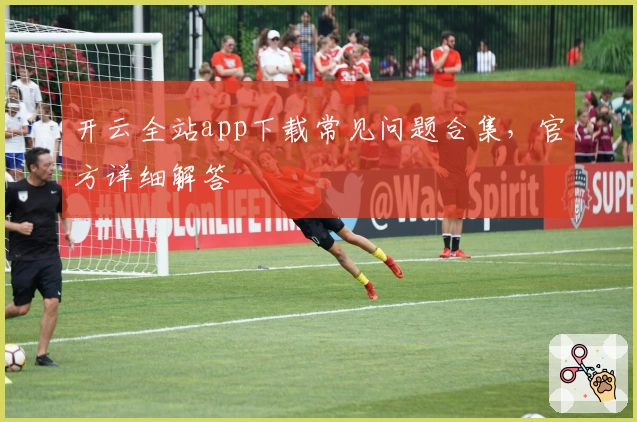 开云全站app下载常见问题合集，官方详细解答