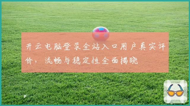 开云电脑登录全站入口用户真实评价,流畅与稳定性全面揭晓