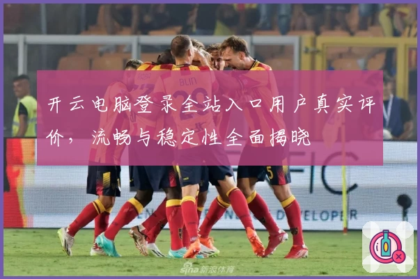 开云电脑登录全站入口用户真实评价,流畅与稳定性全面揭晓