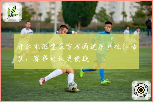 开云电脑登录官方通道用户社区活跃，赛事讨论更便捷