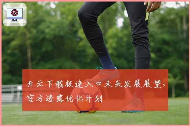 开云下载极速入口未来发展展望，官方透露优化计划