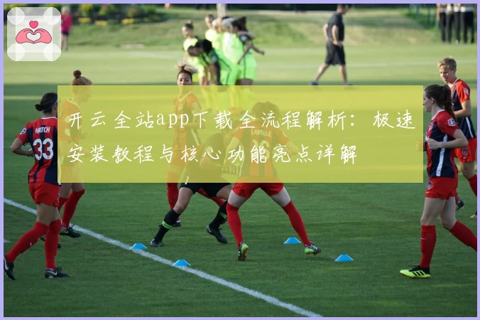 开云全站app下载全流程解析：极速安装教程与核心功能亮点详解